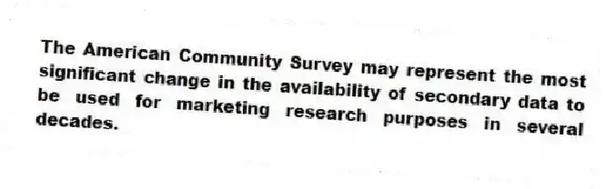 The American Community Survey may represent the most significant change in the availability of secondary data to be used for marketing research purposes in several decades.