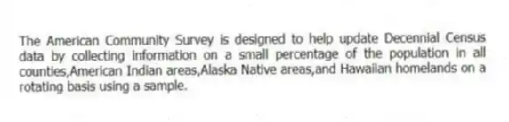 The American Community Survey is designed to help update Decennial Census data by collecting information on a small percentage of the population in all counties,American Indian areas,Alaska Native areas,and Hawaiian homelands on a rotating basis using a sample.