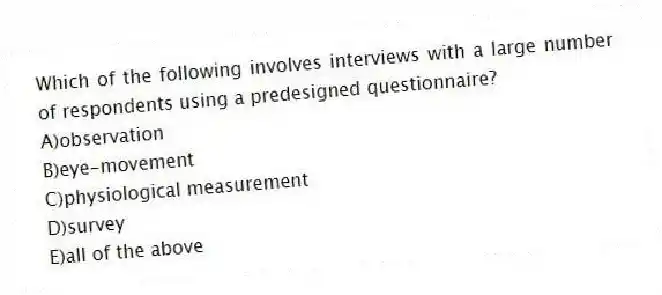 Which of the following involves interviews with a large number of respondents using a predesigned questionnaire?
A)observation
B)eye-movement
C)physiological measurement
D)survey
E)all of the above