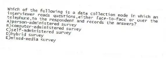 Which of the following is a data collection mode in which an interviewer reads questions,either face-to-face or over the telephone,to the respondent and records the answers?
A)person-administered survey
B)computer-administered survey
C)self-administered survey
D)hybrid survey
E)mixed-media survey