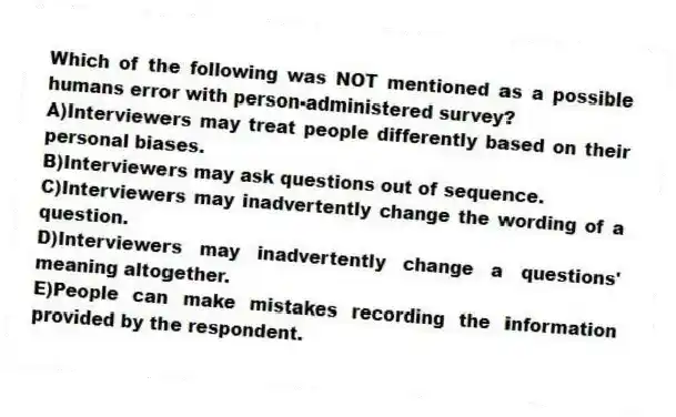 Which of the following was NOT mentioned as a possible humans error with person-administered survey?
A)Interviewers may treat people differently based on their personal biases.
B)Interviewers may ask questions out of sequence.
C)Interviewers may inadvertently change the wording of a question.
D)Interviewers may inadvertently change a questions' meaning altogether.
E)People can make mistakes recording the information provided by the respondent.