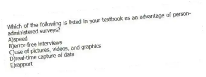 Which of the following is listed in your textbook as an advantage of person-administered surveys?
A)speed
B)error-free interviews
C)use of pictures, videos, and graphics
D)real-time capture of data
E)rapport