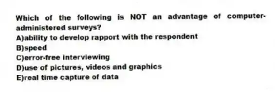 Which of the following is NOT an advantage of computer-administered surveys?
A)ability to develop rapport with the respondent
B)speed
C)error-free interviewing
D)use of pictures, videos and graphics
E)real time capture of data