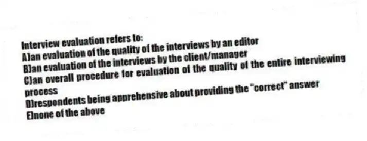 Interview evaluation refers to:
A)an evaluation of the quality of the interviews by an editor
B)an evaluation of the interviews by the client/manager
C)an overall procedure for evaluation of the quality of the entire interviewing process
D)respondents being apprehensive about providing the "correct" answer
E)none of the above