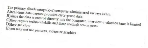 The primary disadvantage(s)of computer-administered surveys is/are:
A)real-time data capture provides error-prone data
B)since the data is entered directly into the computer, interview evaluation time is limited
C)they require technical skills and there are high set-up costs
D)they are slow
E)you may not use pictures, videos or graphics