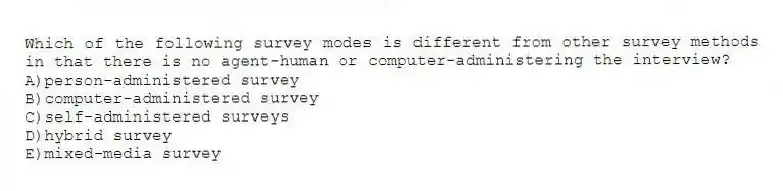 Which of the following survey modes is different from other survey methods in that there is no agent-human or computer-administering the interview?
A)person-administered survey
B)computer-administered survey
C)self-administered surveys
D)hybrid survey
E)mixed-media survey