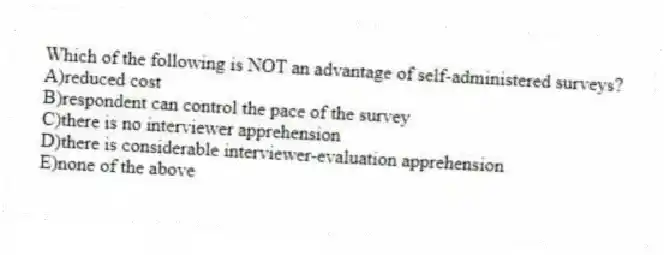 Which of the following is NOT an advantage of self-administered surveys?
A)reduced cost
B)respondent can control the pace of the survey
C)there is no interviewer apprehension
D)there is considerable interviewer-evaluation apprehension
E)none of the above