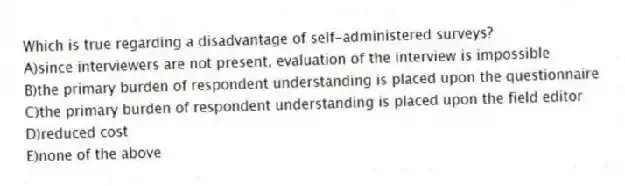 Which is true regarding a disadvantage of self-administered surveys?
A)since interviewers are not present, evaluation of the interview is impossible
B)the primary burden of respondent understanding is placed upon the questionnaire
C)the primary burden of respondent understanding is placed upon the field editor
D)reduced cost
E)none of the above