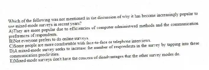 Which of the following was not mentioned in the discussion of why it has become increasingly popular to use mixed-mode surveys in recent years?
A)They are more popular due to efficiencies of computer-administered methods and the communication preferences of respondents.
B)Not everyone prefers to do online surveys.
C)Some people are more comfortable with face-to-face or telephone interviews.
D)A mixed-mode survey seeks to increase the number of respondents in the survey by tapping into these communication proclivities.
E)Mixed-mode surveys don't have the concern of disadvantages that the other survey modes do.