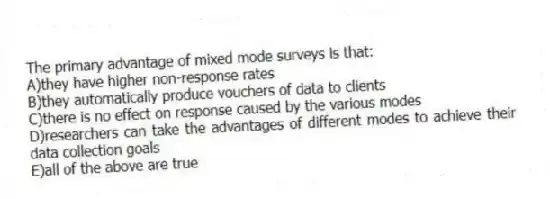 The primary advantage of mixed mode surveys is that:
A)they have higher non-response rates
B)they automatically produce vouchers of data to clients
C)there is no effect on response caused by the various modes
D)researchers can take the advantages of different modes to achieve their data collection goals
E)all of the above are true