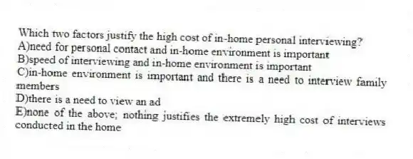 Which two factors justify the high cost of in-home personal interviewing?
A)need for personal contact and in-home environment is important
B)speed of interviewing and in-home environment is important
C)in-home environment is important and there is a need to interview family members
D)there is a need to view an ad
E)none of the above; nothing justifies the extremely high cost of interviews conducted in the home