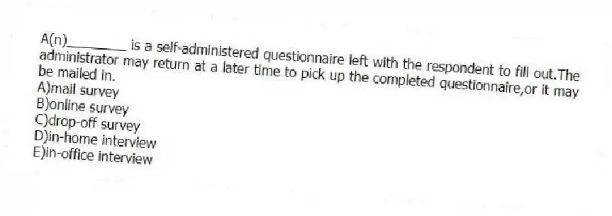 A(n)________ is a self-administered questionnaire left with the respondent to fill out.The administrator may return at a later time to pick up the completed questionnaire,or it may be mailed in.
A)mail survey
B)online survey
C)drop-off survey
D)in-home interview
E)in-office interview