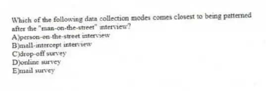 Which of the following data collection modes comes closest to being patterned after the "man-on-the-street" interview?
A)person-on-the-street interview
B)mall-intercept interview
C)drop-off survey
D)online survey
E)mail survey