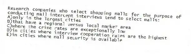 Research companies who select shopping malls for the purpose of conducting mall-intercept interviews tend to select malls:
A)only in the largest cities
B)that have a regional versus local market area
C)where the crime rates are exceptionally low
D)in cities where interview cooperation rates are the highest
E)in cities where mall security is available
