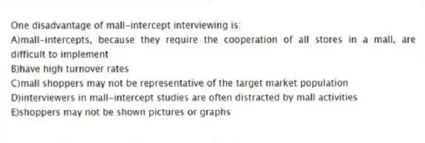 One disadvantage of mall-intercept interviewing is:
A)mall-intercepts, because they require the cooperation of all stores in a mall, are difficult to implement
B)have high turnover rates
C)mall shoppers may not be representative of the target market population
D)interviewers in mall-intercept studies are often distracted by mall activities
E)shoppers may not be shown pictures or graphs