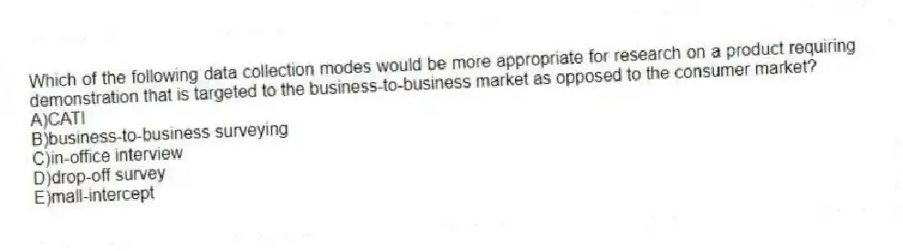 Which of the following data collection modes would be more appropriate for research on a product requiring demonstration that is targeted to the business-to-business market as opposed to the consumer market?
A)CATI
B)business-to-business surveying
C)in-office interview
D)drop-off survey
E)mall-intercept