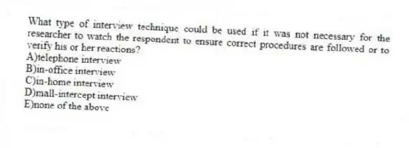What type of interview technique could be used if it was not necessary for the researcher to watch the respondent to ensure correct procedures are followed or to verify his or her reactions?
A)telephone interview
B)in-office interview
C)in-home interview
D)mall-intercept interview
E)none of the above