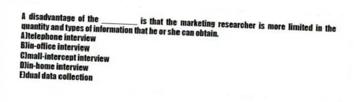 A disadvantage of the ________ is that the marketing researcher is more limited in the quantity and types of information that he or she can obtain.
A)telephone interview
B)in-office interview
C)mall-intercept interview
D)in-home interview
E)dual data collection