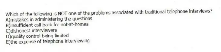 Which of the following is NOT one of the problems associated with traditional telephone interviews?
A)mistakes in administering the questions
B)insufficient call back for not-at-homes
C)dishonest interviewers
D)quality control being limited
E)the expense of telephone interviewing
