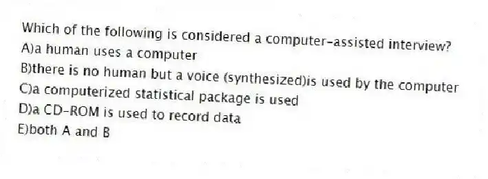Which of the following is considered a computer-assisted interview?
A)a human uses a computer
B)there is no human but a voice (synthesized)is used by the computer
C)a computerized statistical package is used
D)a CD-ROM is used to record data
E)both A and B