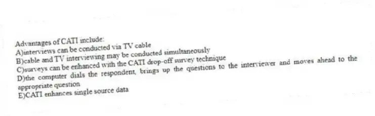 Advantages of CATI include:
A)interviews can be conducted via TV cable
B)cable and TV interviewing may be conducted simultaneously
C)surveys can be enhanced with the CATI drop-off survey technique
D)the computer dials the respondent, brings up the questions to the interviewer and moves ahead to the appropriate question
E)CATI enhances single source data