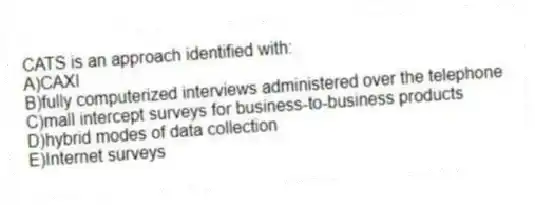 CATS is an approach identified with:
A)CAXI
B)fully computerized interviews administered over the telephone
C)mall intercept surveys for business-to-business products
D)hybrid modes of data collection
E)Internet surveys