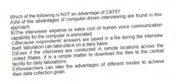 Which of the following is NOT an advantage of CATS?
A)All of the advantages of computer-driven interviewing are found in this approach.
B)The interviewer expense or extra cost of human voice communication capability for the computer is eliminated.
C)Because respondents' answers are saved in a file during the interview itself, tabulation can take place on a daily basis.
D)Even if the interviews are conducted in remote locations across the United States, it is a simple matter to download the files to the central facility for daily tabulations.
E)Researchers can take the advantages of different modes to achieve their data collection goals.