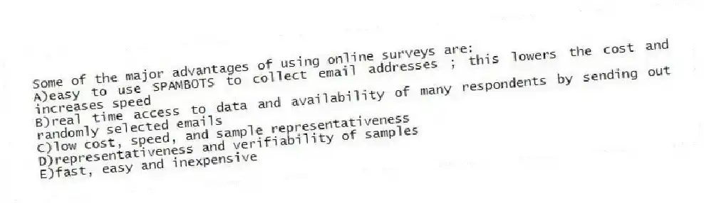 Some of the major advantages of using online surveys are:
A)easy to use SPAMBOTS to collect email addresses ; this lowers the cost and increases speed
B)real time access to data and availability of many respondents by sending out randomly selected emails
C)low cost, speed, and sample representativeness
D)representativeness and verifiability of samples
E)fast, easy and inexpensive