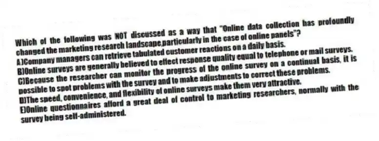 Which of the following was NOT discussed as a way that "Online data collection has profoundly changed the marketing research landscape,particularly in the case of online panels"?
A)Company managers can retrieve tabulated customer reactions on a daily basis.
B)Online surveys are generally believed to effect response quality equal to telephone or mail surveys.
C)Because the researcher can monitor the progress of the online survey on a continual basis, it is possible to spot problems with the survey and to make adjustments to correct these problems.
D)The speed, convenience, and flexibility of online surveys make them very attractive.
E)Online questionnaires afford a great deal of control to marketing researchers, normally with the survey being self-administered.
