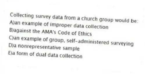 Collecting survey data from a church group would be:
A)an example of improper data collection
B)against the AMA's Code of Ethics
C)an example of group, self-administered surveying
D)a nonrepresentative sample
E)a form of dual data collection
