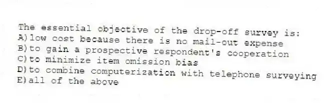 The essential objective of the drop-off survey is:
A)low cost because there is no mail-out expense
B)to gain a prospective respondent's cooperation
C)to minimize item omission bias
D)to combine computerization with telephone surveying
E)all of the above