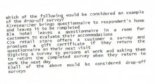 Which of the following would be considered an example of the drop-off survey?
A)researcher brings questionnaire to respondent's home and leaves it to be completed
B)a hotel leaves a questionnaire in a room for customers to evaluate their accommodations
C)a retail store offers a customer a survey and promises a gift certificate if they return the questionnaire on their next visit
D)giving a survey to persons at work and asking them to return the completed survey when they return to work the next day
E)all of the above would be considered drop-off surveys