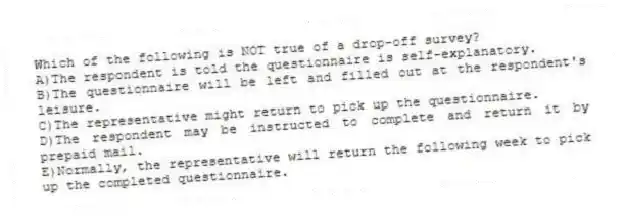 Which of the following is NOT true of a drop-off survey?
A)The respondent is told the questionnaire is self-explanatory.
B)The questionnaire will be left and filled out at the respondent's leisure.
C)The representative might return to pick up the questionnaire.
D)The respondent may be instructed to complete and return it by prepaid mail.
E)Normally, the representative will return the following week to pick up the completed questionnaire.
