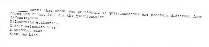 ________ means that those who do respond to questionnaires are probably different from those who do not fill out the questionnaire.
A)Nonresponse
B)Interview evaluation
C)Self-selection bias
D)Omission bias
E)Survey bias