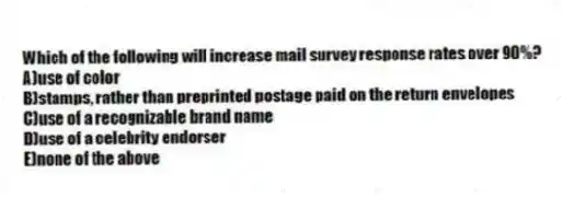 Which of the following will increase mail survey response rates over 90%?
A)use of color
B)stamps, rather than preprinted postage paid on the return envelopes
C)use of a recognizable brand name
D)use of a celebrity endorser
E)none of the above
