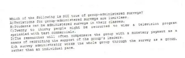 Which of the following is NOT true of group-administered surveys?
A)Variations for group-administered surveys are limitless.
B)Students can be administered surveys in their classes.
C)Twenty to thirty people might be recruited to view a television program sprinkled with test commercials.
D)The researcher will often compensate the group with a monetary payment as a means of recruiting the support of the group's leaders.
E)A survey administrator works the whole group through the survey as a group, rather than an individual pace.