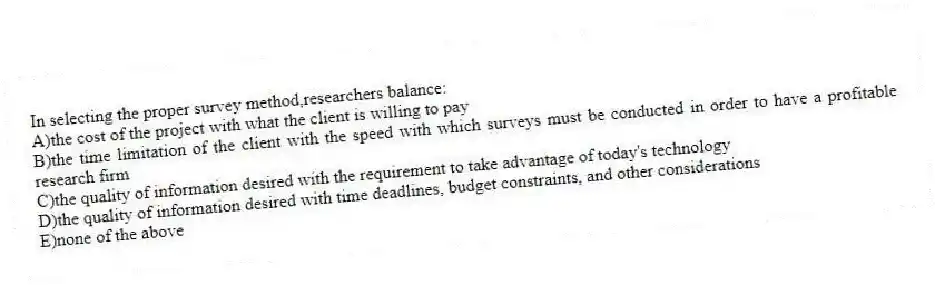 In selecting the proper survey method,researchers balance:
A)the cost of the project with what the client is willing to pay
B)the time limitation of the client with the speed with which surveys must be conducted in order to have a profitable research firm
C)the quality of information desired with the requirement to take advantage of today's technology
D)the quality of information desired with time deadlines, budget constraints, and other considerations
E)none of the above