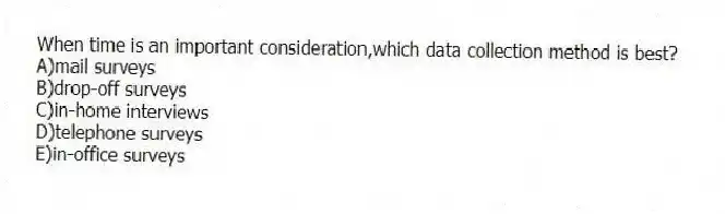 When time is an important consideration,which data collection method is best?
A)mail surveys
B)drop-off surveys
C)in-home interviews
D)telephone surveys
E)in-office surveys