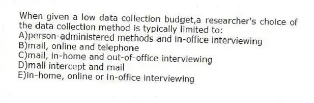 When given a low data collection budget,a researcher's choice of the data collection method is typically limited to:
A)person-administered methods and in-office interviewing
B)mail, online and telephone
C)mail, in-home and out-of-office interviewing
D)mall intercept and mail
E)in-home, online or in-office interviewing