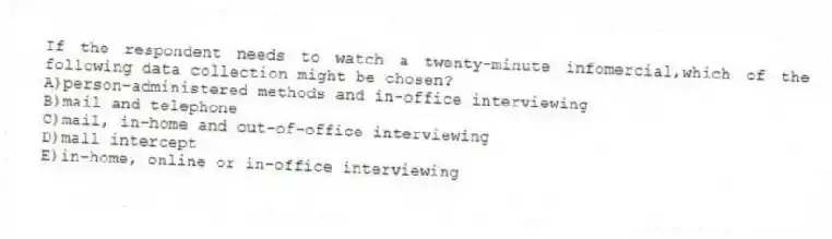If the respondent needs to watch a twenty-minute infomercial,which of the following data collection might be chosen?
A)person-administered methods and in-office interviewing
B)mail and telephone
C)mail, in-home and out-of-office interviewing
D)mall intercept
E)in-home, online or in-office interviewing