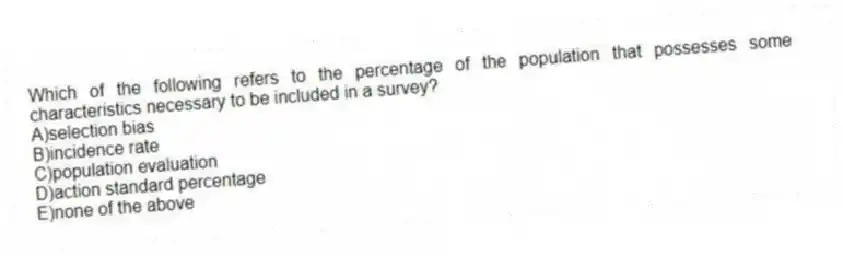 Which of the following refers to the percentage of the population that possesses some characteristics necessary to be included in a survey?
A)selection bias
B)incidence rate
C)population evaluation
D)action standard percentage
E)none of the above