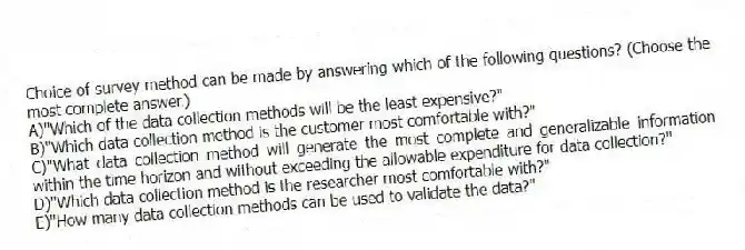 Choice of survey method can be made by answering which of the following questions? (Choose the most complete answer.)
A)"Which of the data collection methods will be the least expensive?"
B)"Which data collection method is the customer most comfortable with?"
C)"What data collection method will generate the most complete and generalizable information within the time horizon and without exceeding the allowable expenditure for data collection?"
D)"Which data collection method is the researcher most comfortable with?"
E)"How many data collection methods can be used to validate the data?"
