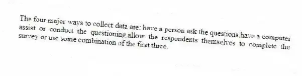 The four major ways to collect data are: have a person ask the questions,have a computer assist or conduct the questioning,allow the respondents themselves to complete the survey or use some combination of the first three.