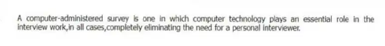 A computer-administered survey is one in which computer technology plays an essential role in the interview work,in all cases,completely eliminating the need for a personal interviewer.