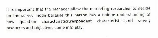 It is important that the manager allow the marketing researcher to decide on the survey mode because this person has a unique understanding of how question characteristics,respondent characteristics,and survey resources and objectives come into play.