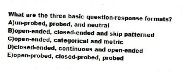 What are the three basic question-response formats?
A)un-probed, probed, and neutral
B)open-ended, closed-ended and skip patterned
C)open-ended, categorical and metric
D)closed-ended, continuous and open-ended
E)open-probed, closed-probed, probed