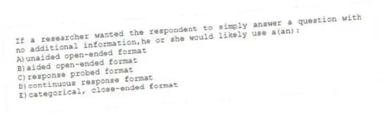 If a researcher wanted the respondent to simply answer a question with no additional information,he or she would likely use a(an):
A)unaided open-ended format
B)aided open-ended format
C)response probed format
D)continuous response format
E)categorical, close-ended format