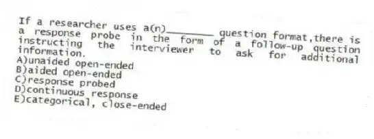 If a researcher uses a(n)________ question format,there is a response probe in the form of a follow-up question instructing the interviewer to ask for additional information.
A)unaided open-ended
B)aided open-ended
C)response probed
D)continuous response
E)categorical, close-ended