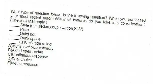 What type of question format is the following question? When you purchased your most recent automobile,what features do you take into consideration? (Check all that apply.)
_____Style (e.g.,sedan,coupe,wagon,SUV)
_____Price
_____Quiet ride
_____Trunk space
_____EPA mileage rating
A)Multiple-choice category
B)Aided open-ended
C)Continuous response
D)Dual-choice
E)Metric response