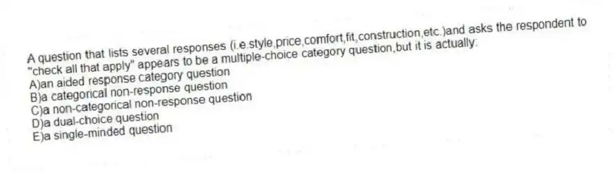 A question that lists several responses (i.e.style,price,comfort,fit,construction,etc.)and asks the respondent to "check all that apply" appears to be a multiple-choice category question,but it is actually:
A)an aided response category question
B)a categorical non-response question
C)a non-categorical non-response question
D)a dual-choice question
E)a single-minded question